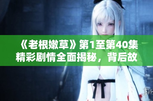 《老根嫩草》第1至第40集精彩剧情全面揭秘，背后故事引人关注