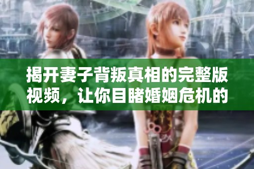 揭开妻子背叛真相的完整版视频，让你目睹婚姻危机的深度解析