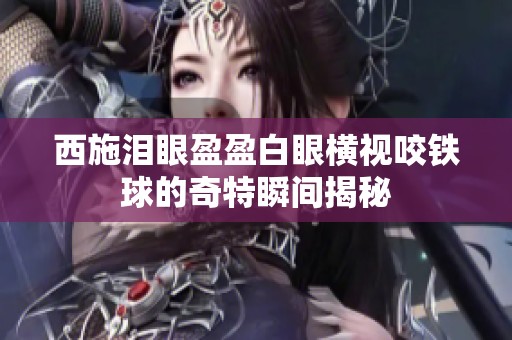 西施泪眼盈盈白眼横视咬铁球的奇特瞬间揭秘