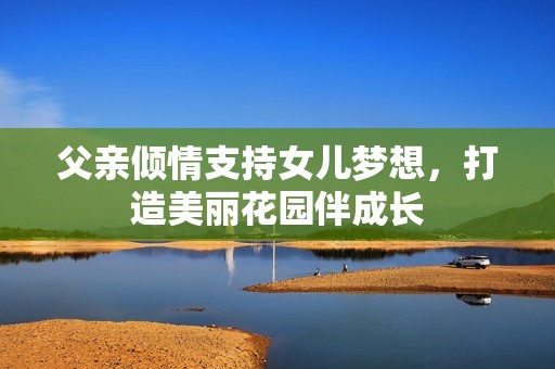 父亲倾情支持女儿梦想，打造美丽花园伴成长