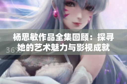 杨思敏作品全集回顾：探寻她的艺术魅力与影视成就
