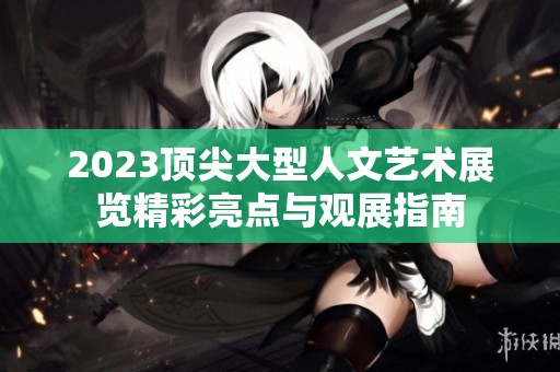 2023顶尖大型人文艺术展览精彩亮点与观展指南