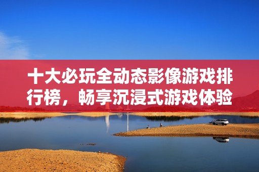 十大必玩全动态影像游戏排行榜，畅享沉浸式游戏体验！