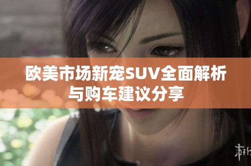 欧美市场新宠SUV全面解析与购车建议分享