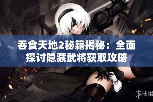 吞食天地2秘籍揭秘：全面探讨隐藏武将获取攻略