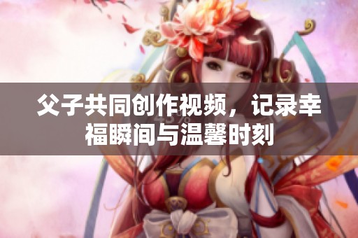 父子共同创作视频，记录幸福瞬间与温馨时刻