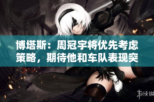博塔斯：周冠宇将优先考虑策略，期待他和车队表现突出