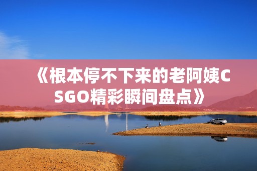《根本停不下来的老阿姨CSGO精彩瞬间盘点》