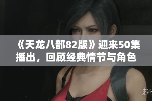 《天龙八部82版》迎来50集播出，回顾经典情节与角色魅力