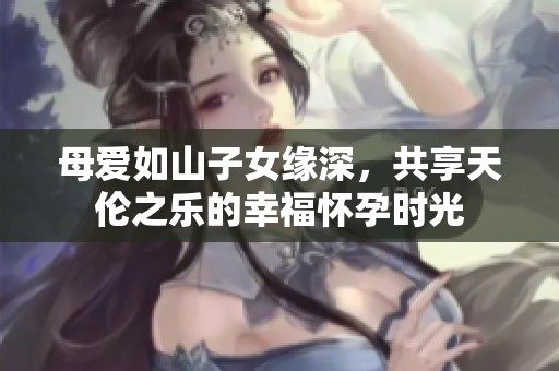 母爱如山子女缘深，共享天伦之乐的幸福怀孕时光
