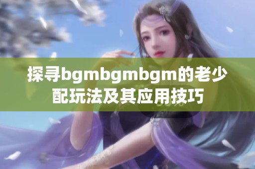 探寻bgmbgmbgm的老少配玩法及其应用技巧