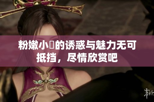 粉嫩小泬的诱惑与魅力无可抵挡，尽情欣赏吧