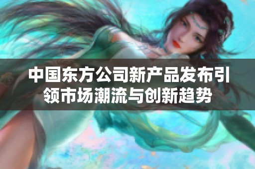 中国东方公司新产品发布引领市场潮流与创新趋势
