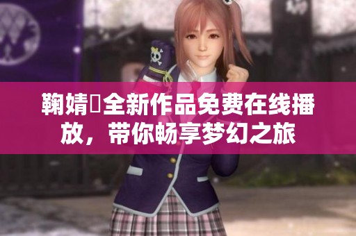鞠婧祎全新作品免费在线播放，带你畅享梦幻之旅