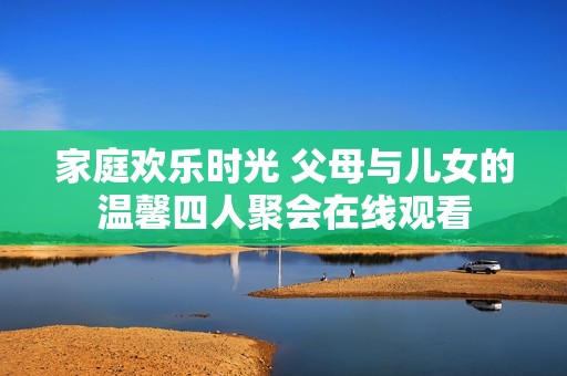 家庭欢乐时光 父母与儿女的温馨四人聚会在线观看