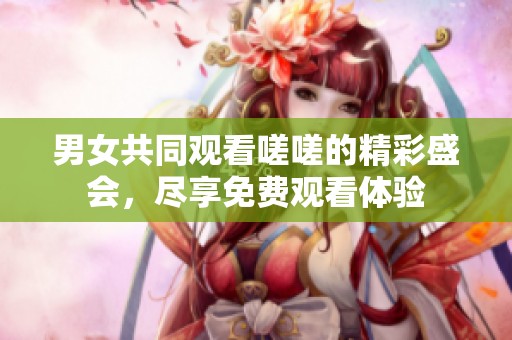 男女共同观看嗟嗟的精彩盛会，尽享免费观看体验