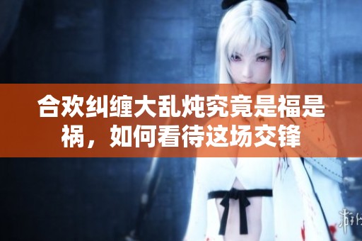 合欢纠缠大乱炖究竟是福是祸，如何看待这场交锋