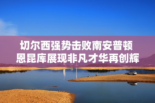切尔西强势击败南安普顿 恩昆库展现非凡才华再创辉煌