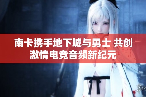南卡携手地下城与勇士 共创激情电竞音频新纪元