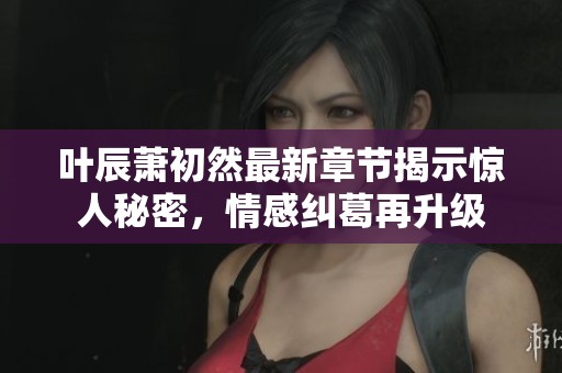 叶辰萧初然最新章节揭示惊人秘密，情感纠葛再升级