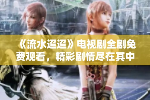 《流水迢迢》电视剧全剧免费观看，精彩剧情尽在其中！
