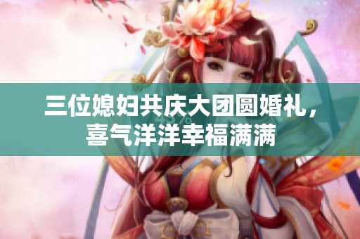 三位媳妇共庆大团圆婚礼，喜气洋洋幸福满满