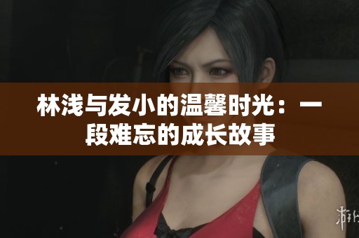 林浅与发小的温馨时光：一段难忘的成长故事