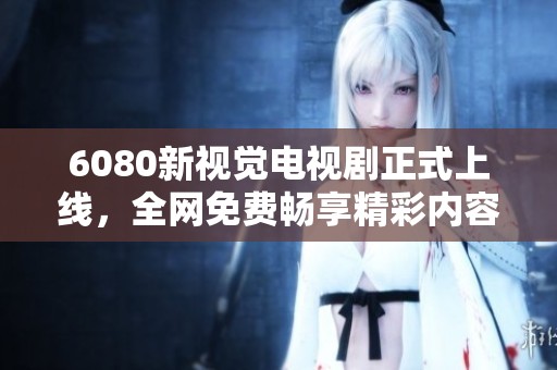 6080新视觉电视剧正式上线，全网免费畅享精彩内容