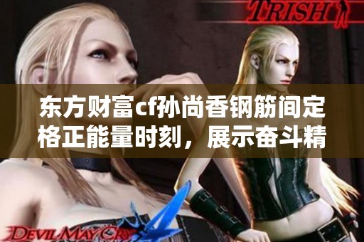 东方财富cf孙尚香钢筋间定格正能量时刻，展示奋斗精神与青春活力