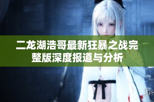 二龙湖浩哥最新狂暴之战完整版深度报道与分析