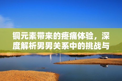 铜元素带来的疼痛体验，深度解析男男关系中的挑战与感受