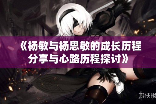 《杨敏与杨思敏的成长历程分享与心路历程探讨》