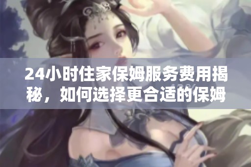24小时住家保姆服务费用揭秘，如何选择更合适的保姆？