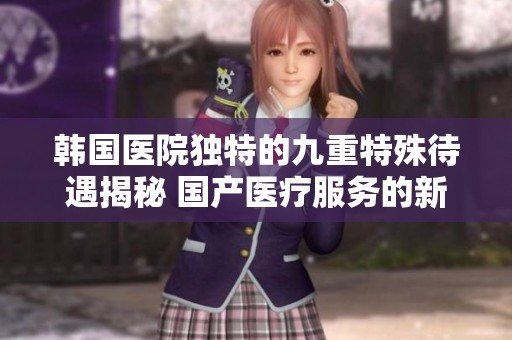 韩国医院独特的九重特殊待遇揭秘 国产医疗服务的新趋势