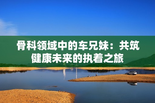 骨科领域中的车兄妹：共筑健康未来的执着之旅