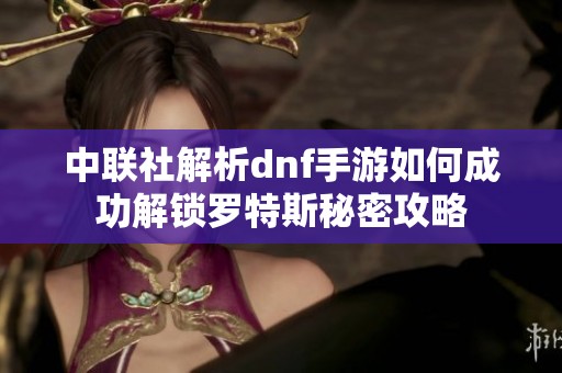 中联社解析dnf手游如何成功解锁罗特斯秘密攻略