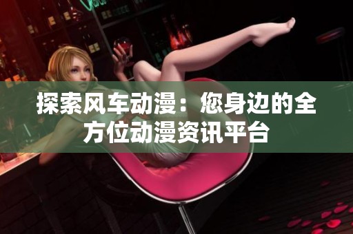 探索风车动漫：您身边的全方位动漫资讯平台