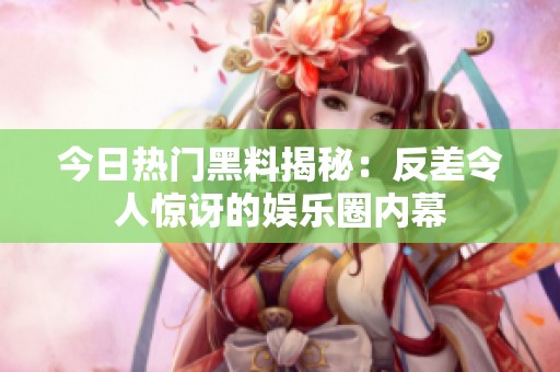 今日热门黑料揭秘：反差令人惊讶的娱乐圈内幕