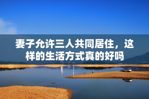 妻子允许三人共同居住，这样的生活方式真的好吗
