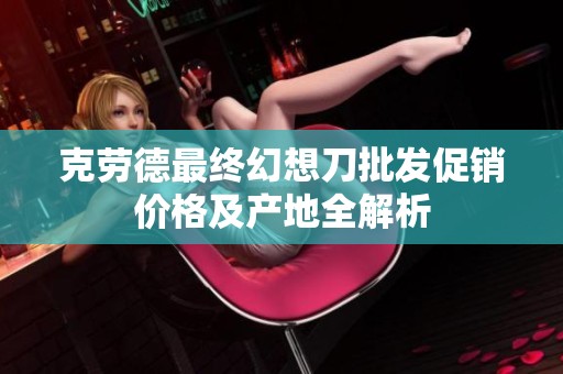 克劳德最终幻想刀批发促销价格及产地全解析