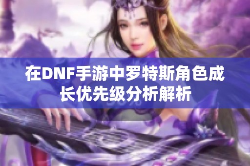 在DNF手游中罗特斯角色成长优先级分析解析
