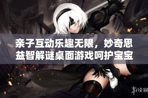 亲子互动乐趣无限，妙奇思益智解谜桌面游戏呵护宝宝成长