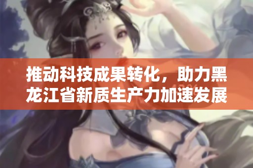 推动科技成果转化，助力黑龙江省新质生产力加速发展