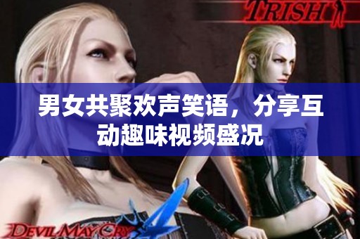 男女共聚欢声笑语，分享互动趣味视频盛况