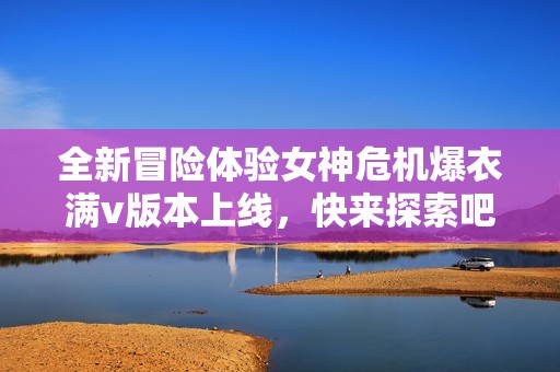 全新冒险体验女神危机爆衣满v版本上线，快来探索吧！