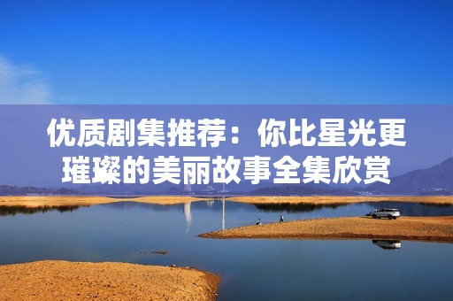 优质剧集推荐：你比星光更璀璨的美丽故事全集欣赏