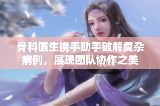 骨科医生携手助手破解复杂病例，展现团队协作之美