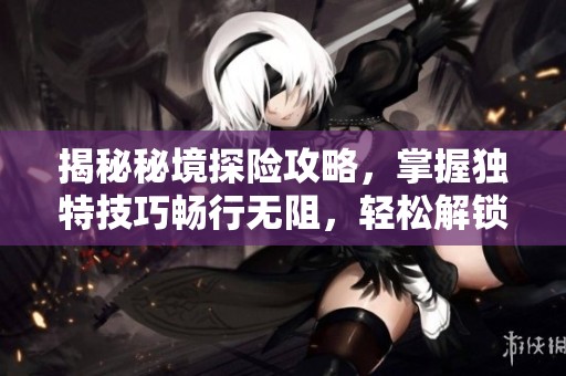 揭秘秘境探险攻略，掌握独特技巧畅行无阻，轻松解锁神秘领域！