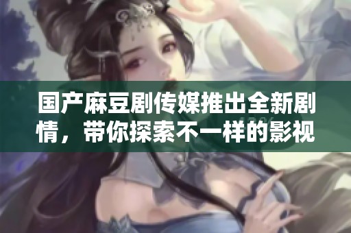 国产麻豆剧传媒推出全新剧情，带你探索不一样的影视体验