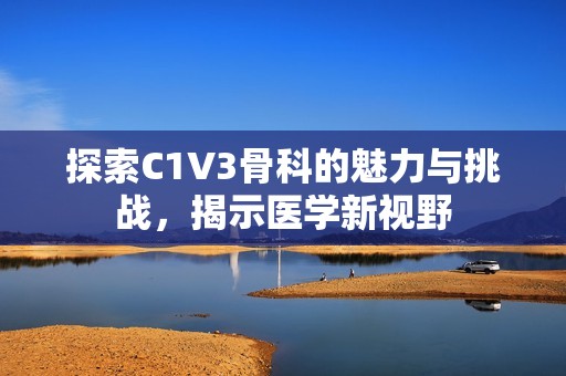 探索C1V3骨科的魅力与挑战，揭示医学新视野